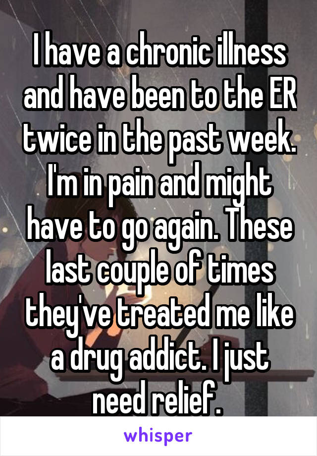 I have a chronic illness and have been to the ER twice in the past week. I'm in pain and might have to go again. These last couple of times they've treated me like a drug addict. I just need relief. 