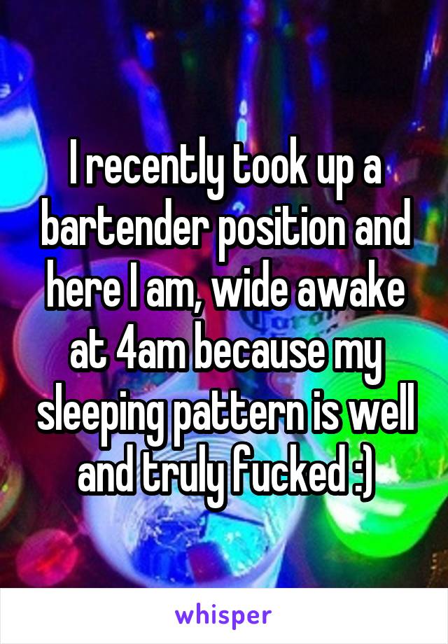 I recently took up a bartender position and here I am, wide awake at 4am because my sleeping pattern is well and truly fucked :)