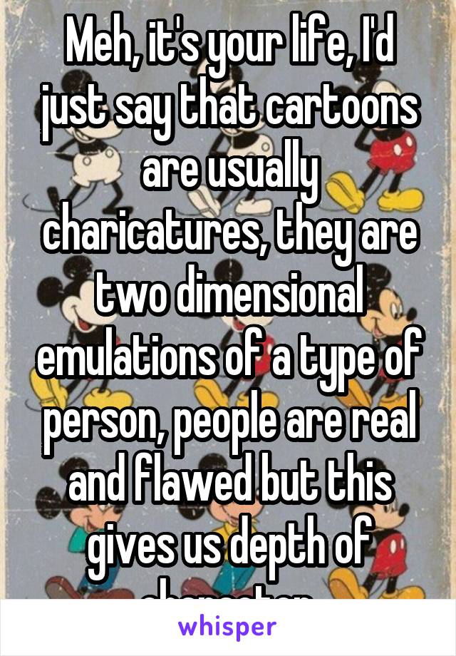 Meh, it's your life, I'd just say that cartoons are usually charicatures, they are two dimensional emulations of a type of person, people are real and flawed but this gives us depth of character.