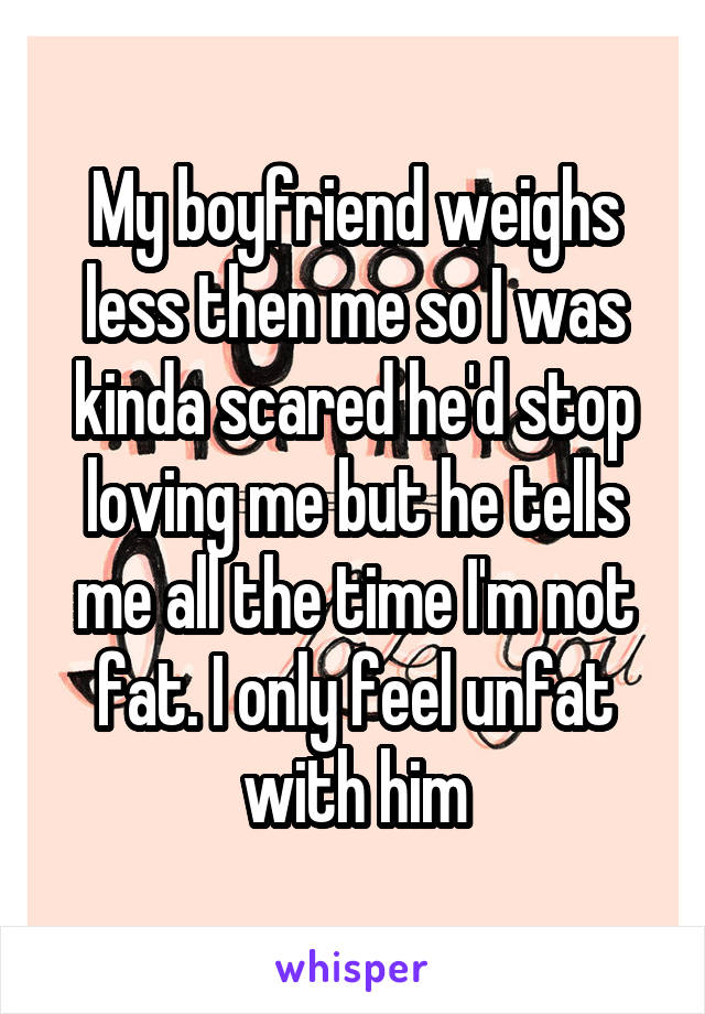 My boyfriend weighs less then me so I was kinda scared he'd stop loving me but he tells me all the time I'm not fat. I only feel unfat with him