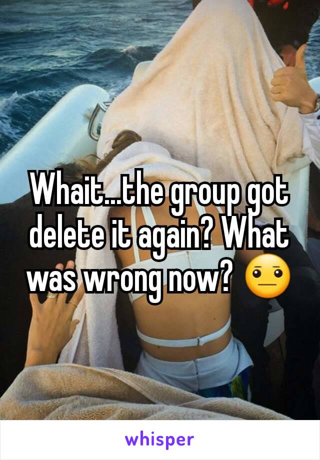 Whait...the group got delete it again? What was wrong now? 😐