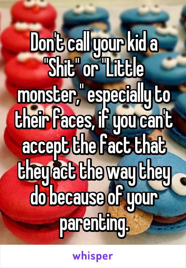 Don't call your kid a "Shit" or "Little monster," especially to their faces, if you can't accept the fact that they act the way they do because of your parenting.