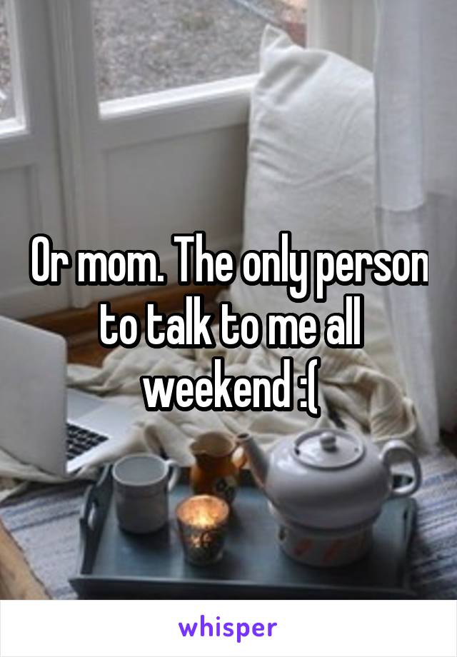 Or mom. The only person to talk to me all weekend :(