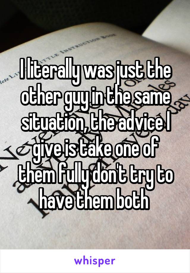 I literally was just the other guy in the same situation, the advice I give is take one of them fully don't try to have them both 