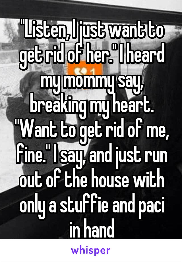 "Listen, I just want to get rid of her." I heard my mommy say, breaking my heart. "Want to get rid of me, fine." I say, and just run out of the house with only a stuffie and paci in hand