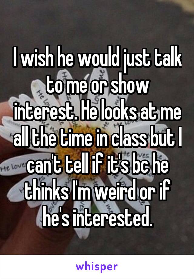 I wish he would just talk to me or show interest. He looks at me all the time in class but I can't tell if it's bc he thinks I'm weird or if he's interested.