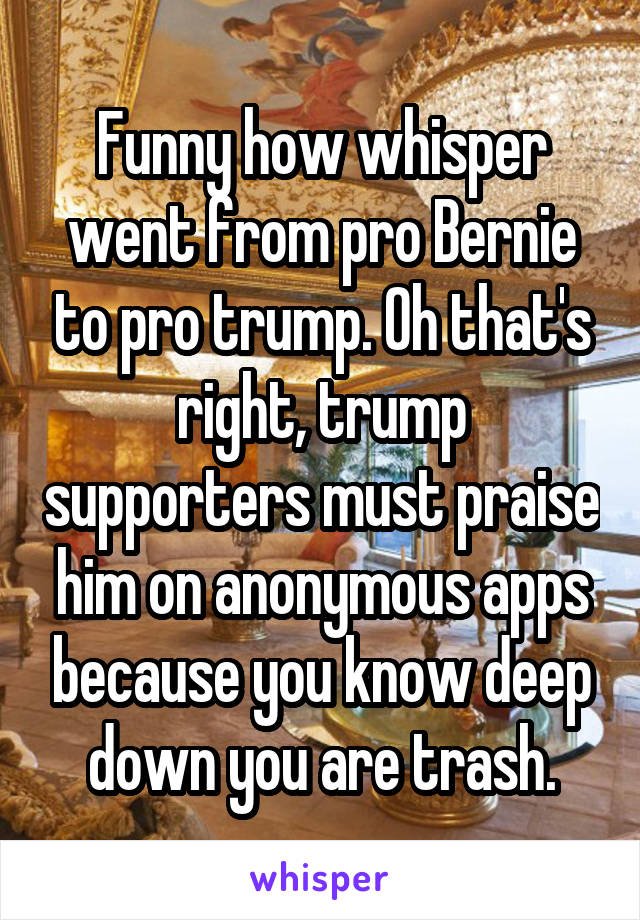 Funny how whisper went from pro Bernie to pro trump. Oh that's right, trump supporters must praise him on anonymous apps because you know deep down you are trash.