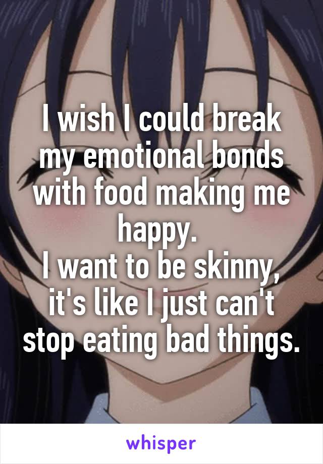 I wish I could break my emotional bonds with food making me happy. 
I want to be skinny, it's like I just can't stop eating bad things.