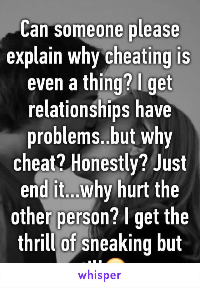 Can someone please explain why cheating is even a thing? I get relationships have problems..but why cheat? Honestly? Just end it...why hurt the other person? I get the thrill of sneaking but still😒