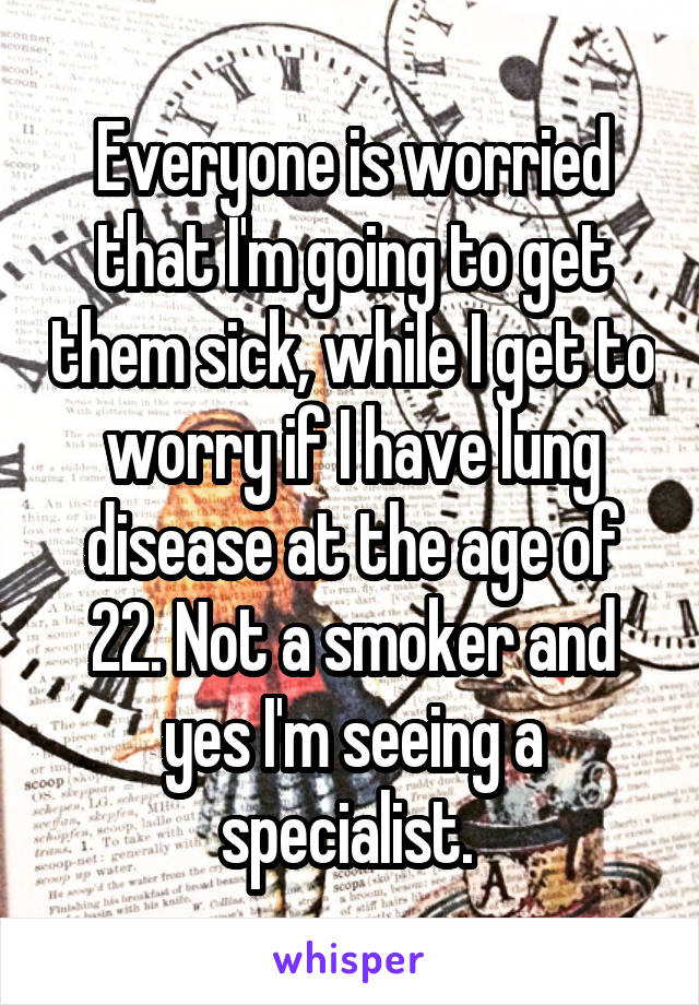 Everyone is worried that I'm going to get them sick, while I get to worry if I have lung disease at the age of 22. Not a smoker and yes I'm seeing a specialist. 