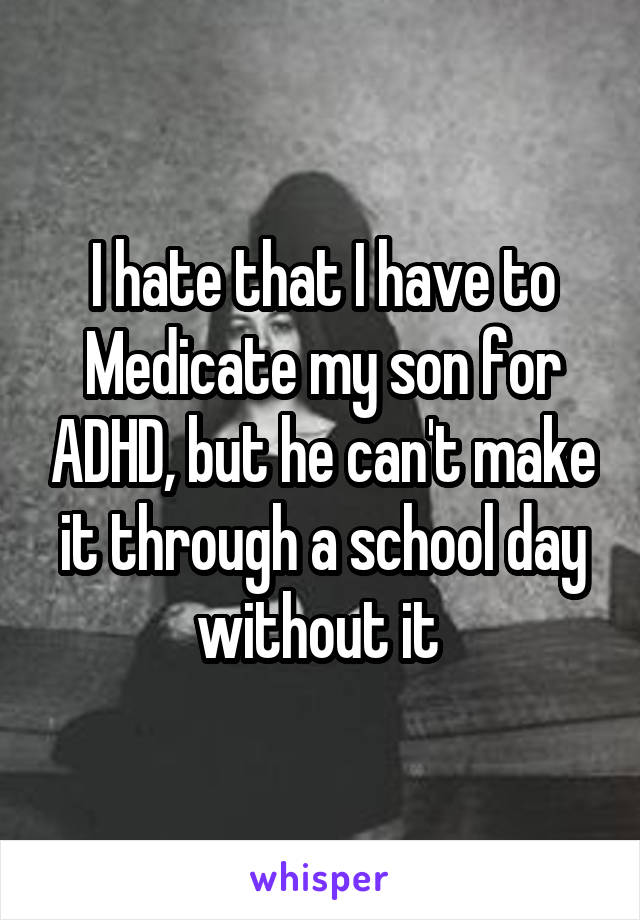 I hate that I have to Medicate my son for ADHD, but he can't make it through a school day without it 