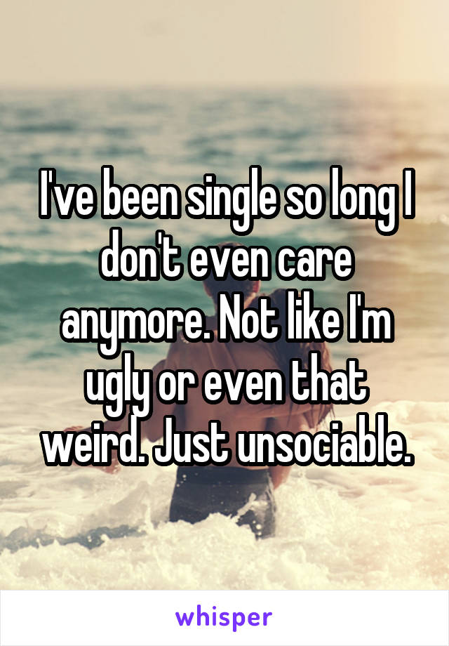 I've been single so long I don't even care anymore. Not like I'm ugly or even that weird. Just unsociable.