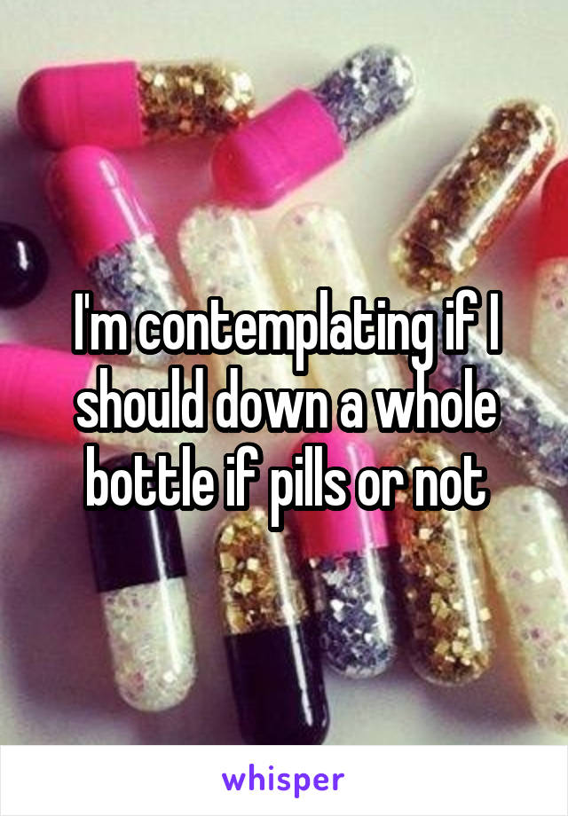 I'm contemplating if I should down a whole bottle if pills or not