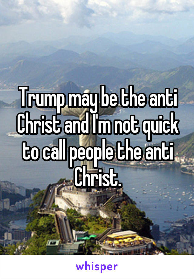 Trump may be the anti Christ and I'm not quick to call people the anti Christ.