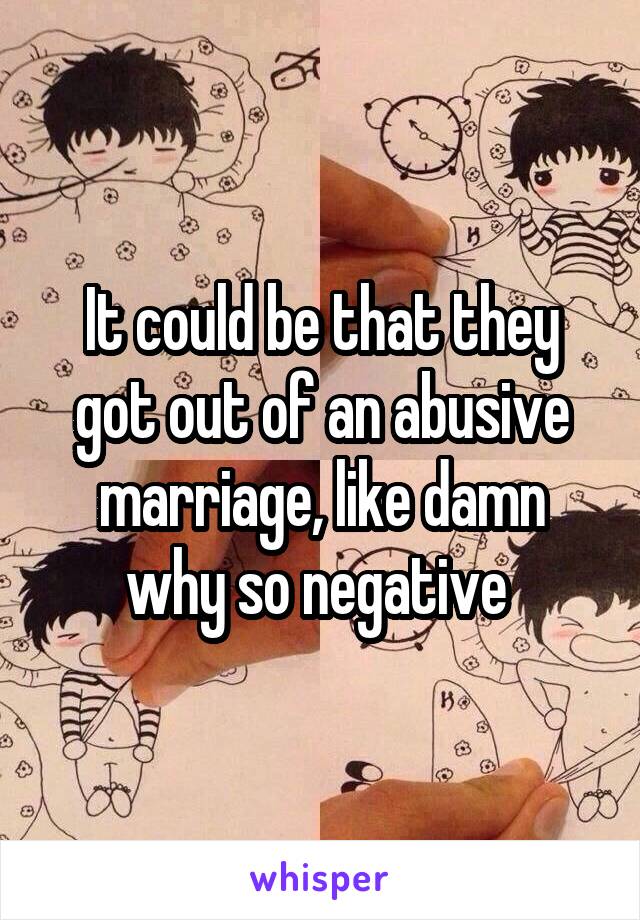 It could be that they got out of an abusive marriage, like damn why so negative 