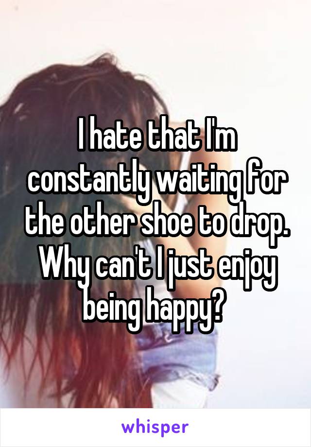 I hate that I'm constantly waiting for the other shoe to drop. Why can't I just enjoy being happy? 