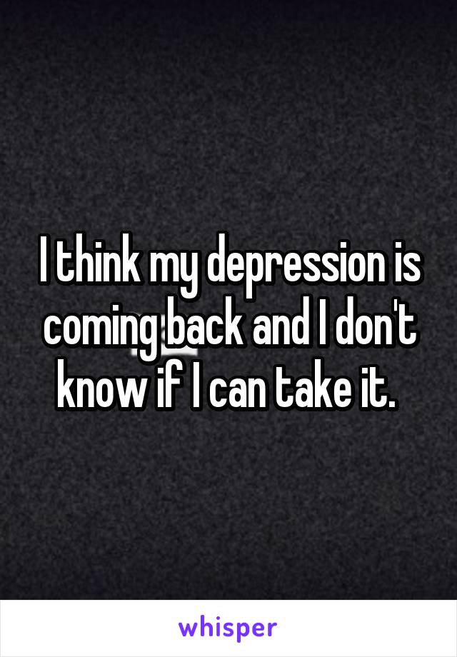 I think my depression is coming back and I don't know if I can take it. 