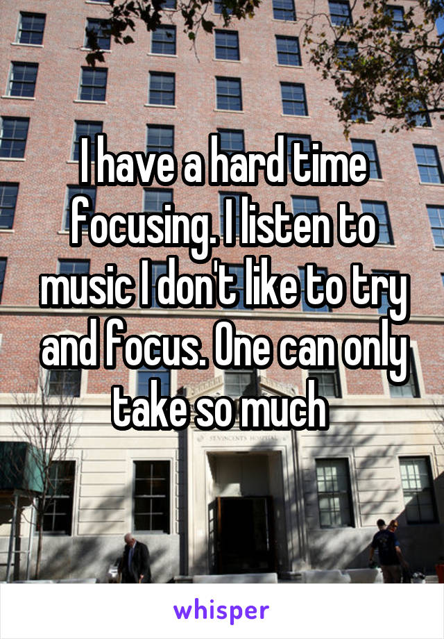 I have a hard time focusing. I listen to music I don't like to try and focus. One can only take so much 
