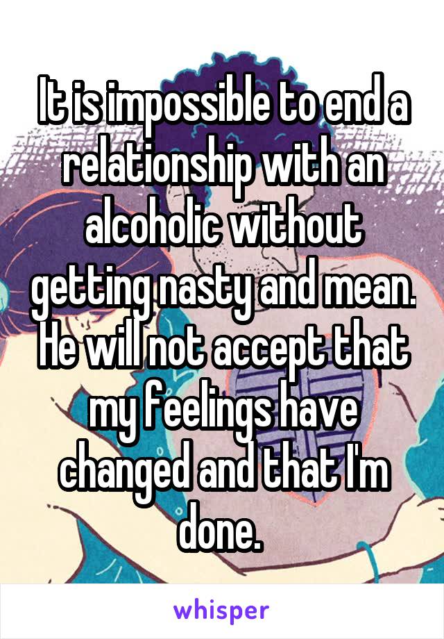 It is impossible to end a relationship with an alcoholic without getting nasty and mean. He will not accept that my feelings have changed and that I'm done. 