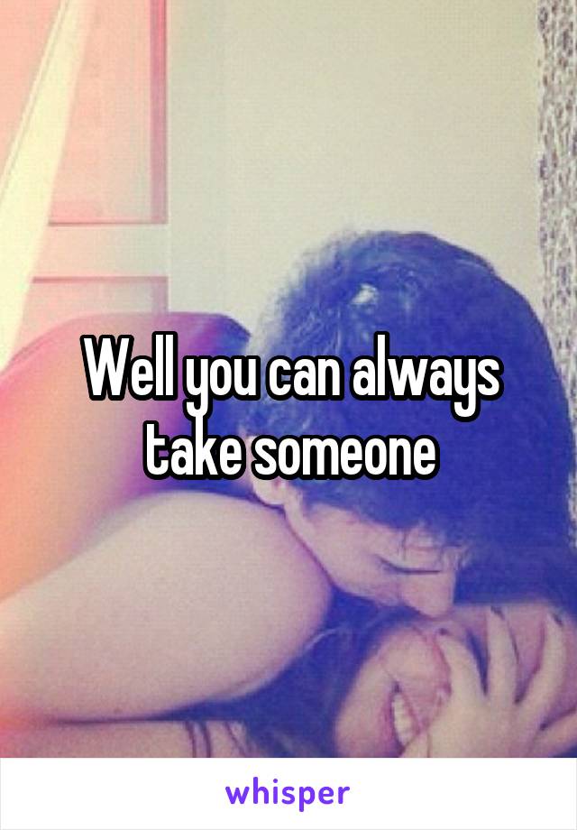 Well you can always take someone