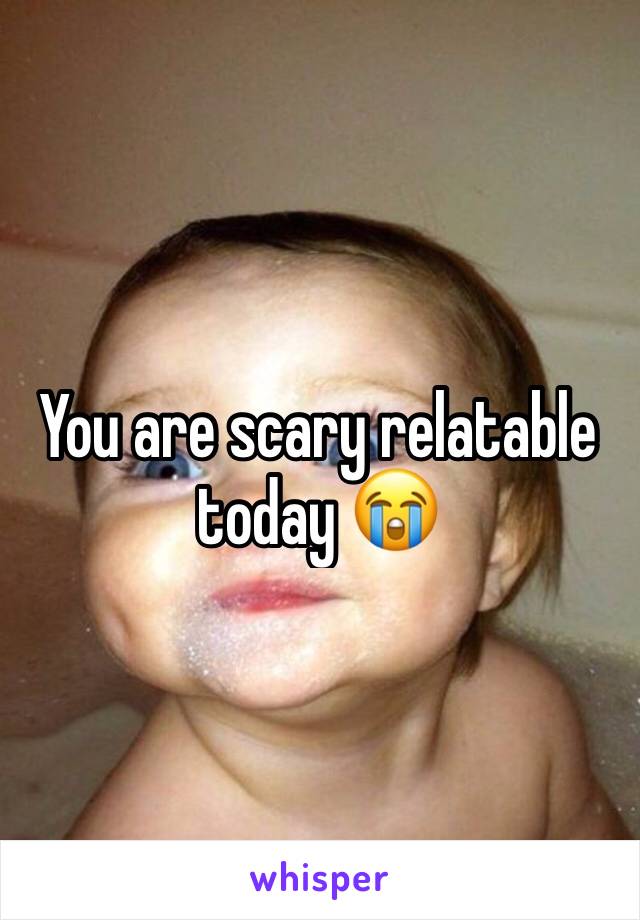 You are scary relatable today 😭