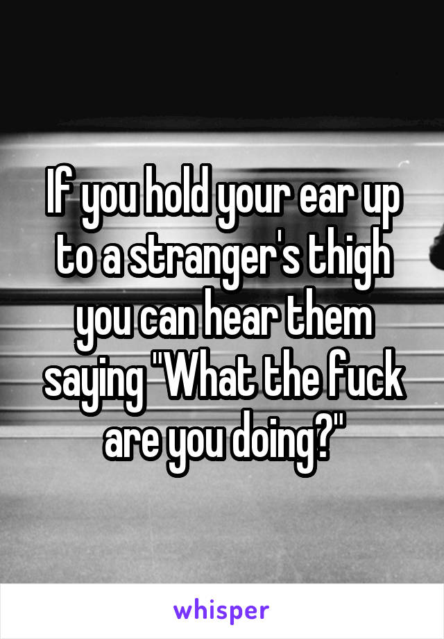 If you hold your ear up to a stranger's thigh you can hear them saying "What the fuck are you doing?"