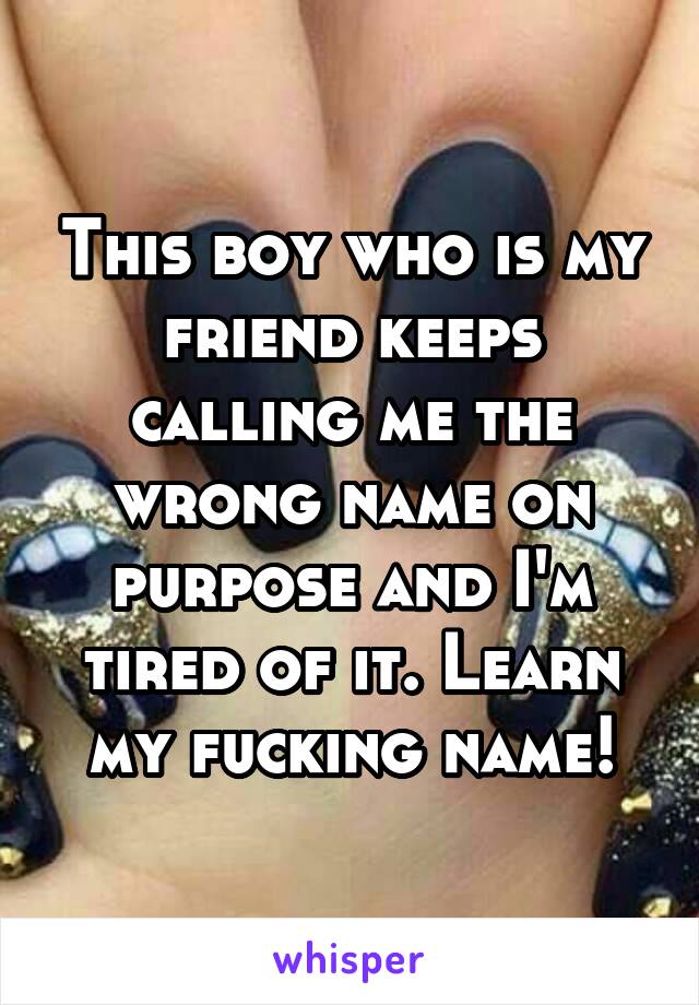 This boy who is my friend keeps calling me the wrong name on purpose and I'm tired of it. Learn my fucking name!