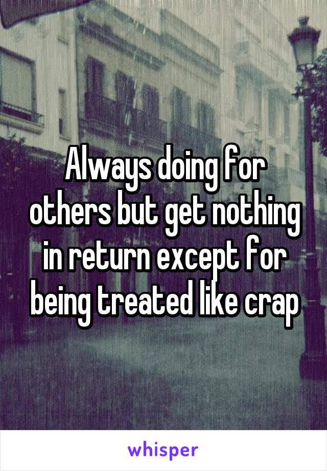 Always doing for others but get nothing in return except for being treated like crap