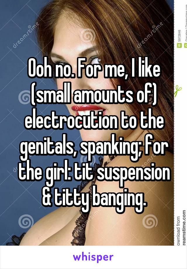 Ooh no. For me, I like (small amounts of) electrocution to the genitals, spanking; for the girl: tit suspension & titty banging.