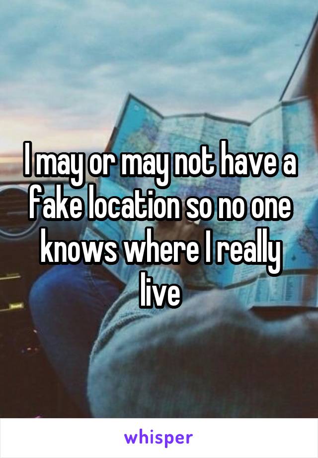 I may or may not have a fake location so no one knows where I really live