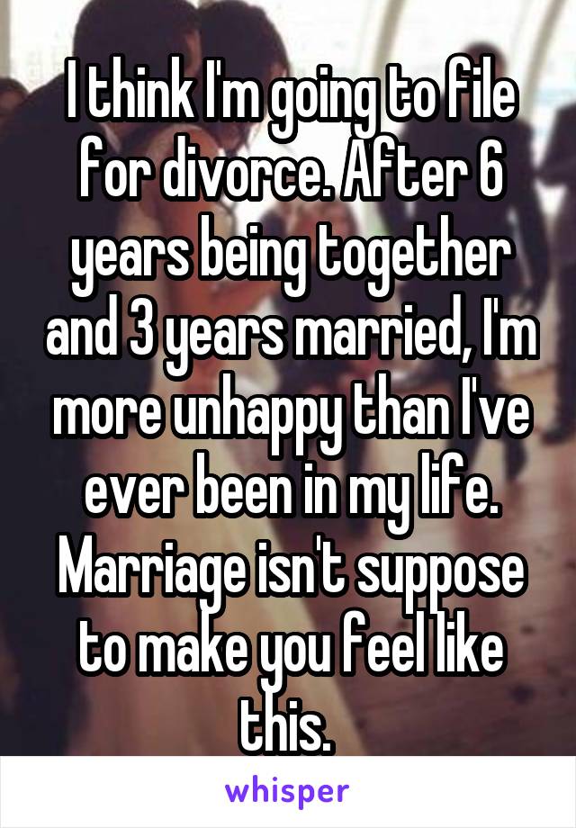 I think I'm going to file for divorce. After 6 years being together and 3 years married, I'm more unhappy than I've ever been in my life. Marriage isn't suppose to make you feel like this. 