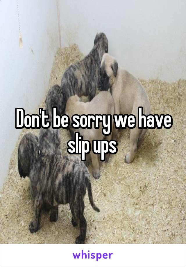 Don't be sorry we have slip ups 