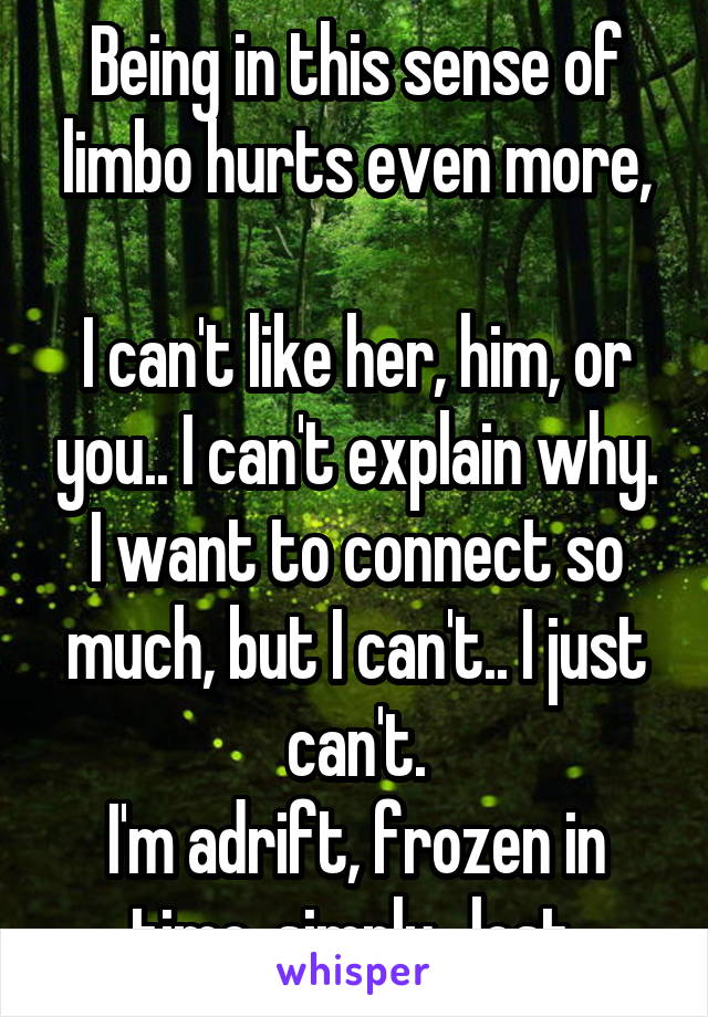 Being in this sense of limbo hurts even more,

I can't like her, him, or you.. I can't explain why.
I want to connect so much, but I can't.. I just can't.
I'm adrift, frozen in time, simply.. lost.