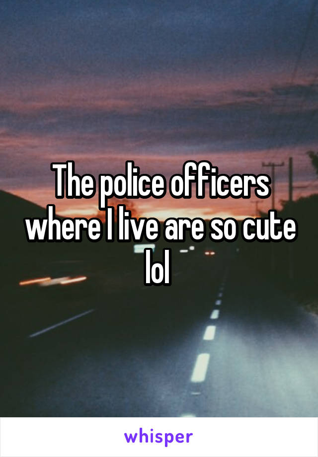 The police officers where I live are so cute lol 