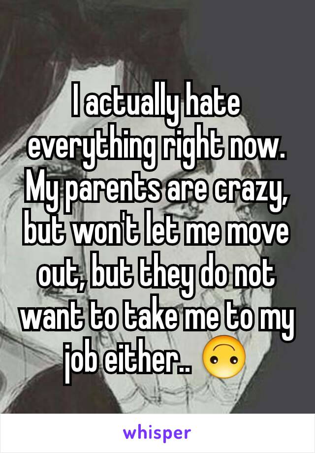 I actually hate everything right now. My parents are crazy, but won't let me move out, but they do not want to take me to my job either.. 🙃