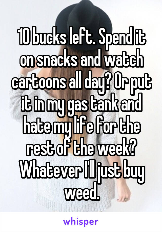 10 bucks left. Spend it on snacks and watch cartoons all day? Or put it in my gas tank and hate my life for the rest of the week? Whatever I'll just buy weed.