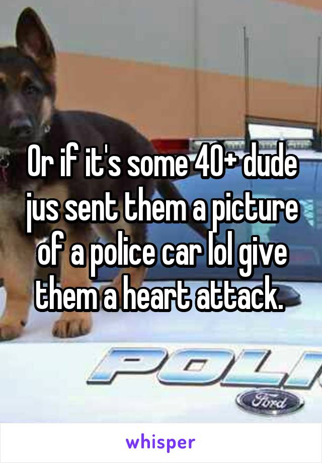 Or if it's some 40+ dude jus sent them a picture of a police car lol give them a heart attack. 