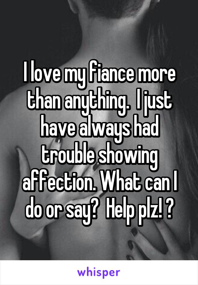 I love my fiance more than anything.  I just have always had trouble showing affection. What can I do or say?  Help plz! ?