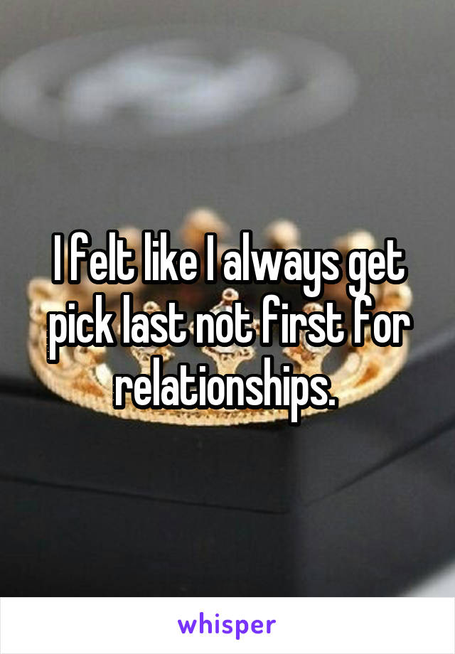 I felt like I always get pick last not first for relationships. 