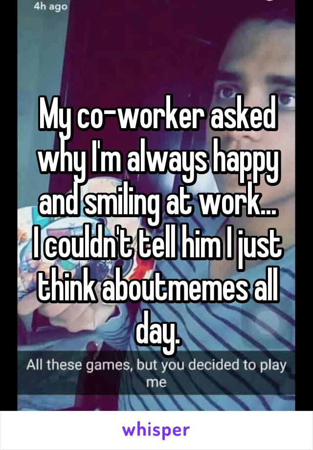 My co-worker asked why I'm always happy and smiling at work...
I couldn't tell him I just think aboutmemes all day.