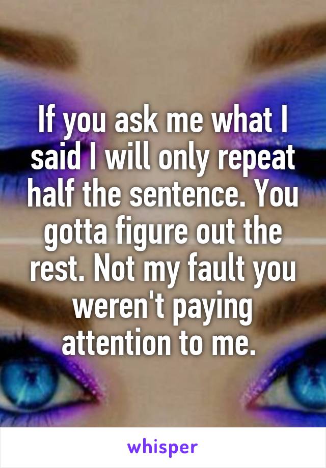 If you ask me what I said I will only repeat half the sentence. You gotta figure out the rest. Not my fault you weren't paying attention to me. 