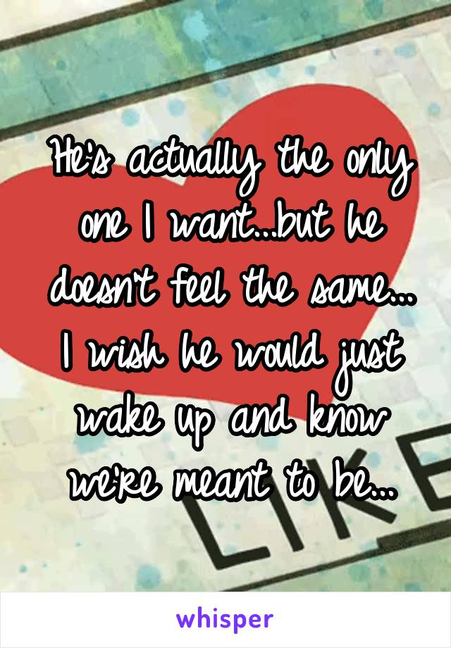 He's actually the only one I want...but he doesn't feel the same...
I wish he would just wake up and know we're meant to be...