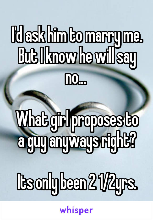 I'd ask him to marry me. But I know he will say no... 

What girl proposes to a guy anyways right?
   
Its only been 2 1/2yrs.