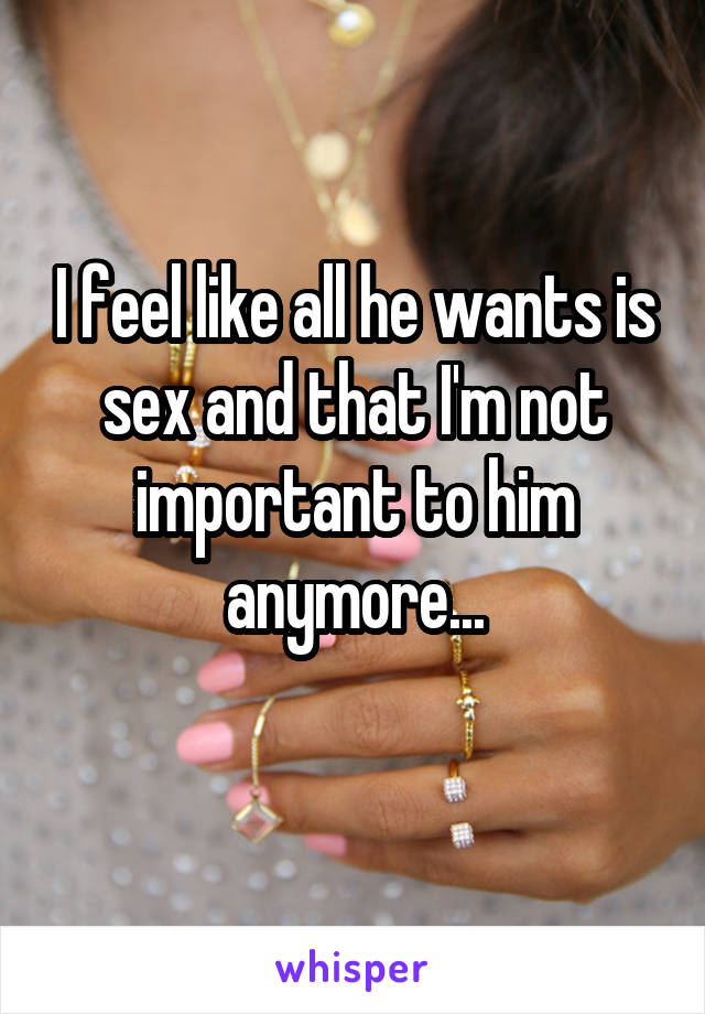 I feel like all he wants is sex and that I'm not important to him anymore...
