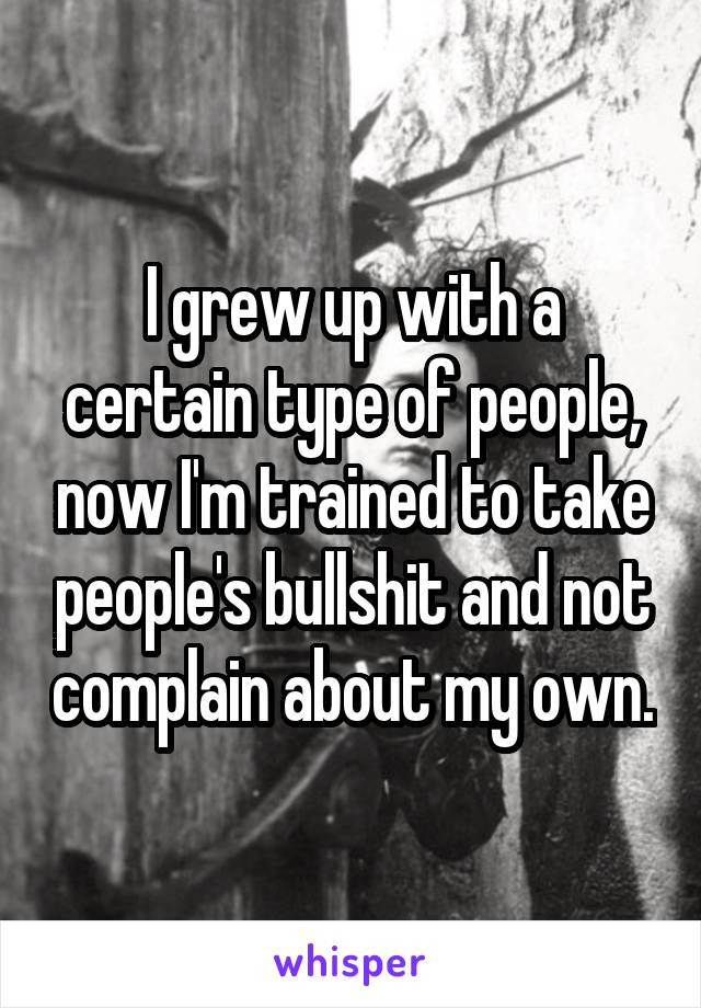 I grew up with a certain type of people, now I'm trained to take people's bullshit and not complain about my own.