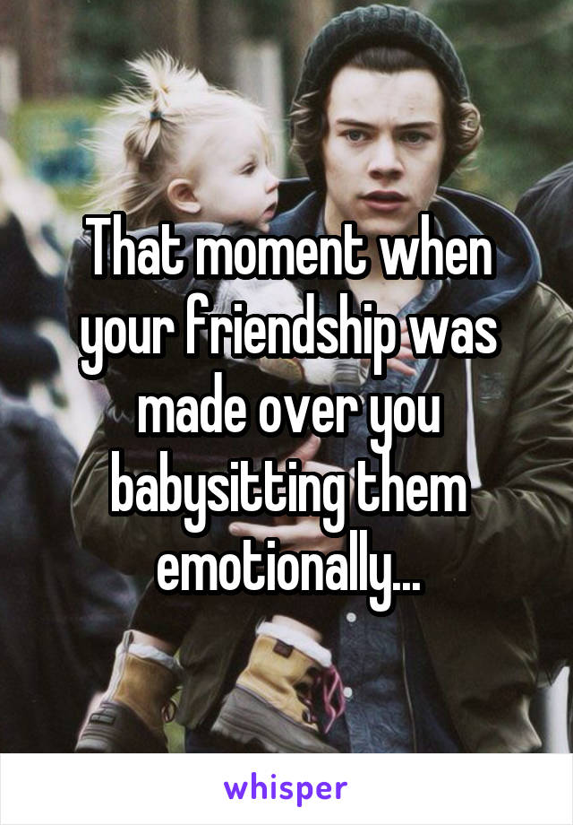 That moment when your friendship was made over you babysitting them emotionally...