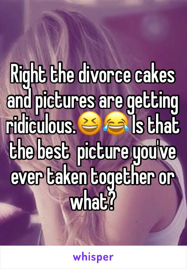 Right the divorce cakes and pictures are getting ridiculous.😆😂 Is that the best  picture you've ever taken together or what?