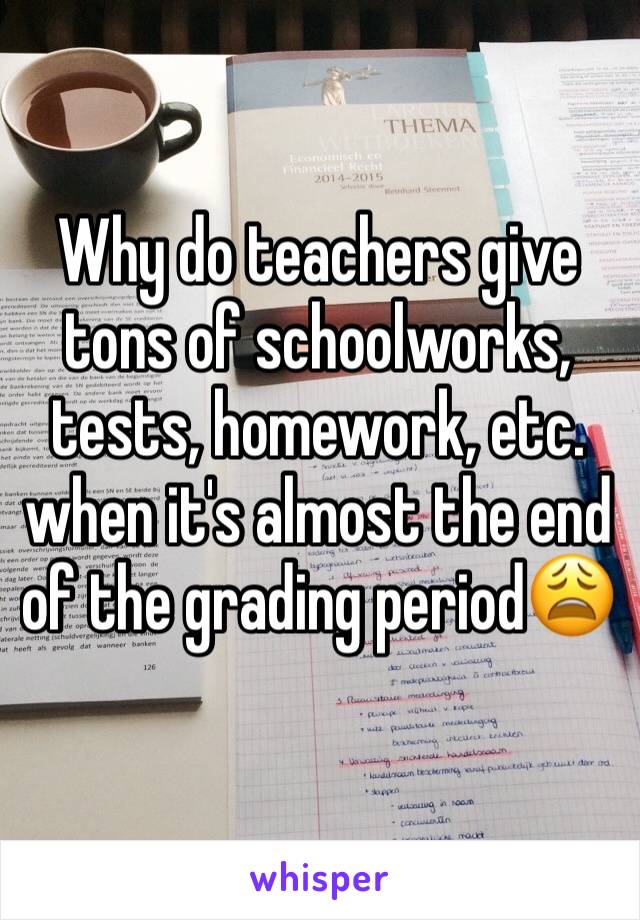 Why do teachers give tons of schoolworks, tests, homework, etc. when it's almost the end of the grading period😩