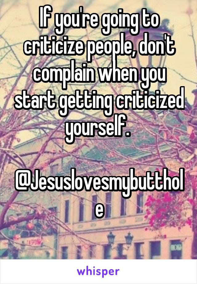 If you're going to criticize people, don't complain when you start getting criticized yourself. 

@Jesuslovesmybutthole

