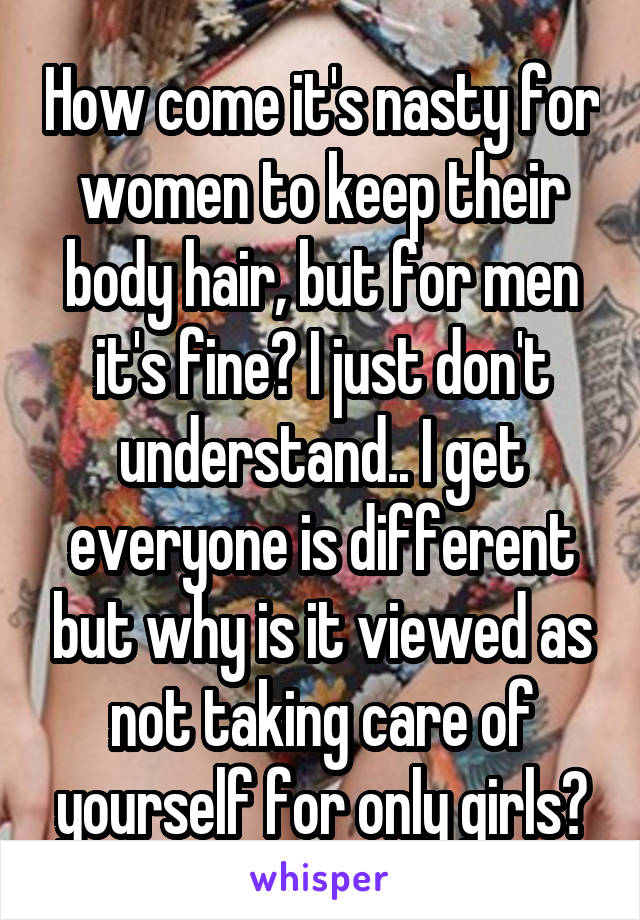 How come it's nasty for women to keep their body hair, but for men it's fine? I just don't understand.. I get everyone is different but why is it viewed as not taking care of yourself for only girls?